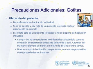 Precauciones Adicionales: Gotitas
• Ubicación del paciente
o De preferencia en habitación individual
o Si no es posible y hay más de un paciente infectado realizar
aislamiento en cohorte
o Si se trata solo de un paciente infectado y no se dispone de habitación
individual
• Compartir sala con pacientes no infectados colocándolo con una
condición de separación adecuada dentro de la sala. Cautelar por
mantener siempre al menos un metro de distancia entre camas.
• Nunca compartir habitación con pacientes inmunocomprometidos
o con procedimientos invasivos
42
 