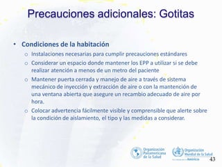 Precauciones adicionales: Gotitas
43
• Condiciones de la habitación
o Instalaciones necesarias para cumplir precauciones estándares
o Considerar un espacio donde mantener los EPP a utilizar si se debe
realizar atención a menos de un metro del paciente
o Mantener puerta cerrada y manejo de aire a través de sistema
mecánico de inyección y extracción de aire o con la mantención de
una ventana abierta que asegure un recambio adecuado de aire por
hora.
o Colocar advertencia fácilmente visible y comprensible que alerte sobre
la condición de aislamiento, el tipo y las medidas a considerar.
 