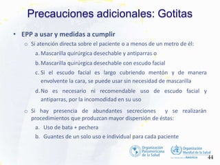 Precauciones adicionales: Gotitas
44
• EPP a usar y medidas a cumplir
o Si atención directa sobre el paciente o a menos de un metro de él:
a. Mascarilla quirúrgica desechable y antiparras o
b.Mascarilla quirúrgica desechable con escudo facial
c. Si el escudo facial es largo cubriendo mentón y de manera
envolvente la cara, se puede usar sin necesidad de mascarilla
d.No es necesario ni recomendable uso de escudo facial y
antiparras, por la incomodidad en su uso
o Si hay presencia de abundantes secreciones y se realizarán
procedimientos que produzcan mayor dispersión de éstas:
a. Uso de bata + pechera
b. Guantes de un solo uso e individual para cada paciente
 
