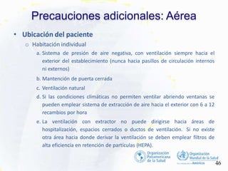 Precauciones adicionales: Aérea
46
• Ubicación del paciente
o Habitación individual
a. Sistema de presión de aire negativa, con ventilación siempre hacia el
exterior del establecimiento (nunca hacia pasillos de circulación internos
ni externos)
b. Mantención de puerta cerrada
c. Ventilación natural
d. Si las condiciones climáticas no permiten ventilar abriendo ventanas se
pueden emplear sistema de extracción de aire hacia el exterior con 6 a 12
recambios por hora
e. La ventilación con extractor no puede dirigirse hacia áreas de
hospitalización, espacios cerrados o ductos de ventilación. Si no existe
otra área hacia donde derivar la ventilación se deben emplear filtros de
alta eficiencia en retención de partículas (HEPA).
 