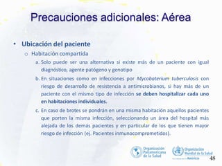 Precauciones adicionales: Aérea
48
• Ubicación del paciente
o Habitación compartida
a. Solo puede ser una alternativa si existe más de un paciente con igual
diagnóstico, agente patógeno y genotipo
b. En situaciones como en infecciones por Mycobaterium tuberculosis con
riesgo de desarrollo de resistencia a antimicrobianos, si hay más de un
paciente con el mismo tipo de infección se deben hospitalizar cada uno
en habitaciones individuales.
c. En caso de brotes se pondrán en una misma habitación aquellos pacientes
que porten la misma infección, seleccionando un área del hospital más
alejada de los demás pacientes y en particular de los que tienen mayor
riesgo de infección (ej. Pacientes inmunocomprometidos).
 