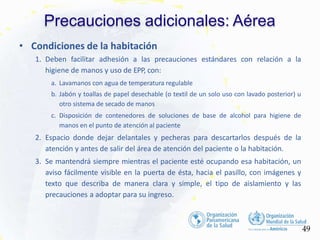 Precauciones adicionales: Aérea
49
• Condiciones de la habitación
1. Deben facilitar adhesión a las precauciones estándares con relación a la
higiene de manos y uso de EPP, con:
a. Lavamanos con agua de temperatura regulable
b. Jabón y toallas de papel desechable (o textil de un solo uso con lavado posterior) u
otro sistema de secado de manos
c. Disposición de contenedores de soluciones de base de alcohol para higiene de
manos en el punto de atención al paciente
2. Espacio donde dejar delantales y pecheras para descartarlos después de la
atención y antes de salir del área de atención del paciente o la habitación.
3. Se mantendrá siempre mientras el paciente esté ocupando esa habitación, un
aviso fácilmente visible en la puerta de ésta, hacia el pasillo, con imágenes y
texto que describa de manera clara y simple, el tipo de aislamiento y las
precauciones a adoptar para su ingreso.
 