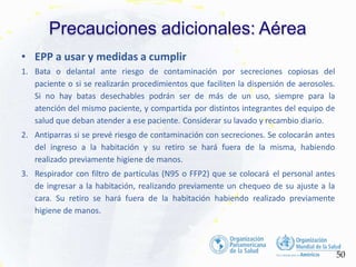 Precauciones adicionales: Aérea
50
• EPP a usar y medidas a cumplir
1. Bata o delantal ante riesgo de contaminación por secreciones copiosas del
paciente o si se realizarán procedimientos que faciliten la dispersión de aerosoles.
Si no hay batas desechables podrán ser de más de un uso, siempre para la
atención del mismo paciente, y compartida por distintos integrantes del equipo de
salud que deban atender a ese paciente. Considerar su lavado y recambio diario.
2. Antiparras si se prevé riesgo de contaminación con secreciones. Se colocarán antes
del ingreso a la habitación y su retiro se hará fuera de la misma, habiendo
realizado previamente higiene de manos.
3. Respirador con filtro de partículas (N95 o FFP2) que se colocará el personal antes
de ingresar a la habitación, realizando previamente un chequeo de su ajuste a la
cara. Su retiro se hará fuera de la habitación habiendo realizado previamente
higiene de manos.
 