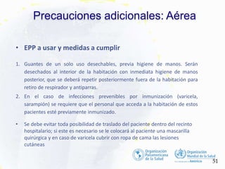 Precauciones adicionales: Aérea
51
• EPP a usar y medidas a cumplir
1. Guantes de un solo uso desechables, previa higiene de manos. Serán
desechados al interior de la habitación con inmediata higiene de manos
posterior, que se deberá repetir posteriormente fuera de la habitación para
retiro de respirador y antiparras.
2. En el caso de infecciones prevenibles por inmunización (varicela,
sarampión) se requiere que el personal que acceda a la habitación de estos
pacientes esté previamente inmunizado.
• Se debe evitar toda posibilidad de traslado del paciente dentro del recinto
hospitalario; si este es necesario se le colocará al paciente una mascarilla
quirúrgica y en caso de varicela cubrir con ropa de cama las lesiones
cutáneas
 