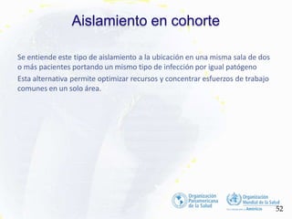 Aislamiento en cohorte
52
Se entiende este tipo de aislamiento a la ubicación en una misma sala de dos
o más pacientes portando un mismo tipo de infección por igual patógeno
Esta alternativa permite optimizar recursos y concentrar esfuerzos de trabajo
comunes en un solo área.
 
