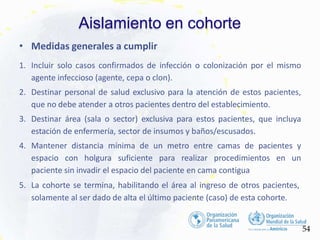 Aislamiento en cohorte
54
• Medidas generales a cumplir
1. Incluir solo casos confirmados de infección o colonización por el mismo
agente infeccioso (agente, cepa o clon).
2. Destinar personal de salud exclusivo para la atención de estos pacientes,
que no debe atender a otros pacientes dentro del establecimiento.
3. Destinar área (sala o sector) exclusiva para estos pacientes, que incluya
estación de enfermería, sector de insumos y baños/escusados.
4. Mantener distancia mínima de un metro entre camas de pacientes y
espacio con holgura suficiente para realizar procedimientos en un
paciente sin invadir el espacio del paciente en cama contigua
5. La cohorte se termina, habilitando el área al ingreso de otros pacientes,
solamente al ser dado de alta el último paciente (caso) de esta cohorte.
 