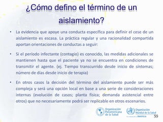 ¿Cómo defino el término de un
aislamiento?
55
• La evidencia que apoye una conducta específica para definir el cese de un
aislamiento es escasa. La práctica regular y una racionalidad compartida
aportan orientaciones de conductas a seguir:
• Si el período infectante (contagio) es conocido, las medidas adicionales se
mantienen hasta que el paciente ya no se encuentra en condiciones de
transmitir el agente. (ej. Tiempo transcurrido desde inicio de síntomas;
número de días desde inicio de terapia)
• En otros casos la decisión del término del aislamiento puede ser más
compleja y será una opción local en base a una serie de consideraciones
internas (evolución de casos; planta física; demanda asistencial entre
otros) que no necesariamente podrá ser replicable en otros escenarios.
 
