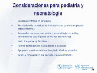 •
•
•
•
•
• Cuidado centrado en la familia
• Restricción de las visitas es limitado – aun cuando los padres
están enfermos
Proveerles insumos para evitar transmisión (mascarillas,
implementos para higiene de manos entre otros)
Instruir a padres y familiares
Padres participan de los cuidados a los niños
Apoyo en la red social en el hospital - Madres y familia
Bebes y niños poden ser portadores asintomáticos
Consideraciones para pediatría y
neonatología
58
 