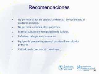 •
•
•
•
•
• No permitir visitas de personas enfermas. Excepción para el
cuidador primario.
No permitir la visita a otros pacientes.
Especial cuidado en manipulación de pañales.
Énfasis en la higiene de las manos.
Equipos de protección personal para familia o cuidador
primario.
Cuidado en la preparación de alimento.
Recomendaciones
59
 