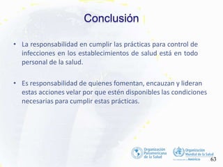Conclusión
63
• La responsabilidad en cumplir las prácticas para control de
infecciones en los establecimientos de salud está en todo
personal de la salud.
• Es responsabilidad de quienes fomentan, encauzan y lideran
estas acciones velar por que estén disponibles las condiciones
necesarias para cumplir estas prácticas.
 