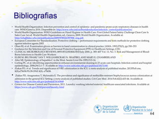 Bibliografias
64
• World Health Organization. Infection prevention and control of epidemic- and pandemic-prone acute respiratory diseases in health
care. WHO:Geneva; 2014. Disponible en: http://www.who.int/csr/bioriskreduction/infection_control/publication/en/.
• World Health Organization. WHO Guidelines on Hand Hygiene in Health Care: First Global Patient Safety Challenge Clean Care Is
Safer Care 1st ed. World Health Organization, ed., Geneva, 2009; World Health Organization. Available at:
http://whqlibdoc.who.int/publications/2009/9789241597906_eng.pdf.
• European Committee for Standardization. Protective clothing— performance requirements and tests methods for protective clothing
against infective agents.2003
• Olsen RJ, et al. Examination gloves as barriers to hand contamination in clinical practice. JAMA. 1993;270(3), pp.350–353
• Guidance for the Selection and Use of Personal Protective Equipment (PPE) in Healthcare Settings. CDC.
• CLINICAL MICROBIOLOGY REVIEWS, 0893-8512/00/$04.0010 July 2000, p. 385–407 Vol. 13, No. 3. Risk and Management of Blood-
Borne Infections in Health Care Workers
• ELISE M. BELTRAMI,* IAN T. WILLIAMSCRAIG N. SHAPIRO, AND MARY E. CHAMBERLAND
• Alter MJ. Epidemiology of hepatitis C in the West. Semin Liver Dis 1995;15:5-14.
• Carling PC, et al. Identifying opportunities to enhance environmental cleaning in 23 acute care hospitals. Infection control and hospital
epidemiology, 2008;29(1):1–7. Available at: http://www.ncbi.nlm.nih.gov/pubmed/18171180.
• Ziakas PD, et al. Trends and significance of VRE colonization in the ICU: a meta-analysis of published studies. 2013PloS one,
8(9):e75658.PLOS ONE 8(9): e75658.
• Ziakas PD, Anagnostou T, Mylonakis E. The prevalence and significance of methicillin-resistant Staphylococcus aureus colonization at
admission in the general ICU Setting: a meta-analysis of published studies. Crit Care Med. 2014 Feb;42(2):433-44. Available at:
http://www.ncbi.nlm.nih.gov/pubmed/24145849
• Centers for Disease Control and Prevention, 2011. Laundry: washing infected material. healthcare-associated infections. Available at:
https://www.cdc.gov/HAI/prevent/laundry.html
 