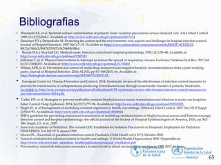 Bibliografias
65
• Weinstein SA, et al. Bacterial surface contamination of patients’ linen: isolation precautions versus standard care. Am J Infect Control.
1989 Oct;17(5):264-7. Available at: http://www.ncbi.nlm.nih.gov/pubmed/2817514
• Daschner FD y Dettenkofer M. Protecting the patient and the environment--new aspects and challenges in hospital infection control.
Journal of Hospital Infection, 1997.36(1):7–15. Available at: http://www.sciencedirect.com/science/article/B6WJP-4CDJ2GD-
8K/2/e706fa2c5b87b255507c5629490b38bd.
• Rutala WA y Mayhall CG. Medical waste. Infection control and hospital epidemiology.1992;13(1):38–48. Available at:
http://www.ncbi.nlm.nih.gov/pubmed/1545111
• Jefferson T, et al. Physical interventions to interrupt or reduce the spread of respiratory viruses. Cochrane Database Syst Rev. 2011 Jul
6;(7):CD006207. Available at: http://www.ncbi.nlm.nih.gov/pubmed/21735402
• Wilson APR, et al. Prevention and control of multi-drug-resistant Gram-negative bacteria: recommendations from a joint working
party. Journal of Hospital Infection. 2016; 92 (S1), pp S1–S44 2015, 44. Available at:
http://linkinghub.elsevier.com/retrieve/pii/S019567011500314X.
• European Centre for Disease Prevention and Control, 2014. Systematic review of the effectiveness of infection control measures to
prevent the transmission of carbapenemase-producing Enterobacteriaceae through cross-border transfer of patients, Stockholm.
Available at: http://ecdc.europa.eu/en/publications/Publications/CPE-systematic-review-effectiveness-infection-control-measures-to-
prevent-transmission-2014.pdf.
• Calfee DP, et al. Strategies to prevent methicillin-resistant Staphylococcus aureus transmission and infection in acute care hospitals.
Infect Control Hosp Epidemiol. 2014; Jul;35(7):772-96. Available at: http://www.ncbi.nlm.nih.gov/pubmed/24915205.
• Siegel JD, et al.Management of multidrug-resistant organisms in health care settings, 2006Am J Infect Control. 2007 Dec;35(10 Suppl
2):S165-93. Available at: http://www.ncbi.nlm.nih.gov/pubmed/18068814
• SHEA guideline for preventing nosocomial transmission of multidrug-resistant strains of Staphylococcus aureus and Enterococcusspp.
Infection control and hospital epidemiology: the official journal of the Society of Hospital Epidemiologists of America, 24(5), pp.362–
386; Siegel, J.D. et al., 2007.
• American Academy of Pediatrics. The revised CDC Guidelines for Isolation Precautions in Hospitals: Implication for Pediatrics.
PEDIATRICS. Vol 101 Nº 3, marzo 1998
• Moore DL., Essentials of paediatric infection control. Paediatric Child Health vol 6 Nº 8. Octubre 2001.
• Natural ventilation for infection control in health-care settings. © World Health Organization 2009. Disponible en:
http://www.who.int/water_sanitation_health/publications/natural_ventilation.pdf
• Prevención y control de infecciones asociadas a la atención de la salud: recomendaciones básicas. OPS 2017. In press
 