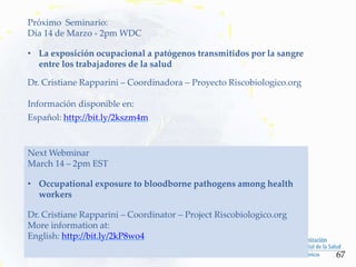 Próximo Seminario:
Día 14 de Marzo - 2pm WDC
• La exposición ocupacional a patógenos transmitidos por la sangre
entre los trabajadores de la salud
Dr. Cristiane Rapparini – Coordinadora – Proyecto Riscobiologico.org
Información disponible en:
Español: http://bit.ly/2kszm4m
67
Next Webminar
March 14 – 2pm EST
• Occupational exposure to bloodborne pathogens among health
workers
Dr. Cristiane Rapparini – Coordinator – Project Riscobiologico.org
More information at:
English: http://bit.ly/2kP8wo4
 