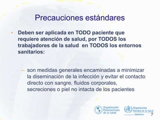 • Deben ser aplicada en TODO paciente que
requiere atención de salud, por TODOS los
trabajadores de la salud en TODOS los entornos
sanitarios:
– son medidas generales encaminadas a minimizar
la diseminación de la infección y evitar el contacto
directo con sangre, fluidos corporales,
secreciones o piel no intacta de los pacientes
7
Precauciones estándares
 