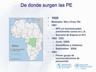 De donde surgen las PE
• 1920
• Mediados 60s a fines 70s
• 1981
o NPC en homosexuales
previamente sanos en L.A.
o Sarcoma de Kaposi en N.Y.
• 1982 CDC
o Junio GRID
o Hemofílicos y haitianos
o Septiembre SIDA
• 1983
o Primer grupo de
recomendaciones de
precaución
 