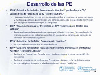 Desarrollo de las PE
9
• 1983 "Guideline for Isolation Precautions in Hospitals" publicadas por CDC
• Sección titulada "Blood and Body Fluid Precautions."
o Las recomendaciones en esta sección advertían sobre precauciones a tomar con sangre
y fluidos corporales en pacientes con una condición conocida o sospechada de infección
por patógenos de transmisión por vía sanguínea
• 1987 "Recommendations for Prevention of HIV Transmission in Health-Care
Settings"
o Recomendaba que las precauciones con sangre o fluidos corporales fueran aplicadas de
manera consistente en todos los pacientes sin considerar su condición de portación de
infección en el torrente sanguíneo
• 1996 “Guidelines for Isolation Precautions in Hospitals”
o Incorpora el concepto de Precauciones Estándar
• 2007 “Guideline for Isolation Precautions: Preventing Transmission of Infectious
Agents in Healthcare Settings”
o Reafirma las Precauciones Estándar como fundamento para prevenir transmisión de
infecciones
o Reafirma importancia de implementar Precauciones basadas en la vía de transmisión
o Incorpora Higiene Respiratoria a las Precauciones Estándar (SARS-Cov)
 