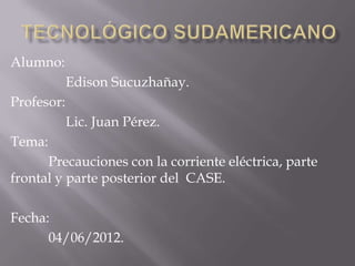 Alumno:
            Edison Sucuzhañay.
Profesor:
            Lic. Juan Pérez.
Tema:
      Precauciones con la corriente eléctrica, parte
frontal y parte posterior del CASE.

Fecha:
      04/06/2012.
 