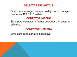 SELECTOR DE VOLTAJE
Sirve para escoger en que voltaje va a trabajar
puede ser 120 0 210 voltios.
              CONECTOR MACHO
Sirve para conectar la fuente de poder a la energía
eléctrica.
             CONECTOR HEMBRA
Sirve para conectar otro dispositivo.
 