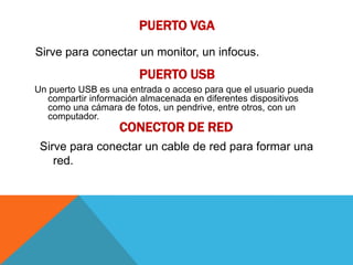PUERTO VGA
Sirve para conectar un monitor, un infocus.
                       PUERTO USB
Un puerto USB es una entrada o acceso para que el usuario pueda
   compartir información almacenada en diferentes dispositivos
   como una cámara de fotos, un pendrive, entre otros, con un
   computador.
                   CONECTOR DE RED
 Sirve para conectar un cable de red para formar una
    red.
 