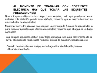 AL MOMENTO DE TRABAJAR                       CON     CORRIENTE
       ELECTRICA HAY QUE TOMAR                      LAS     SIGUIENTES
       PRECACUIONES:
Nunca toques cables con tu cuerpo o con objetos, dado que pueden no estar
aislados o la aislación puede estar dañada, recuerda que el cuerpo humano es
un conductor de electricidad.
Mantener secos los objetos que uses en la cercanía de fuentes de electricidad o
para manejar aparatos que utilizan electricidad, recuerda que el agua es un buen
conductor.

Los equipos eléctricos deben estar lejos del agua, sea esta proveniente de la
lluvia, el equipo de riego, suelo húmedo, piletas de natación, bañaderas, etc.

 Cuando desenchufes un equipo, no lo hagas tirando del cable, hacelo
 utilizando el enchufle.
 