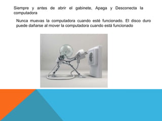 Siempre y antes de abrir el gabinete, Apaga y Desconecta la
computadora
 Nunca muevas la computadora cuando esté funcionado. El disco duro
 puede dañarse al mover la computadora cuando está funcionado
 