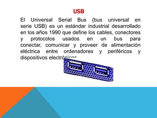 USB
El Universal Serial Bus (bus universal en
serie USB) es un estándar industrial desarrollado
en los años 1990 que define los cables, conectores
y protocolos usados en un bus para
conectar, comunicar y proveer de alimentación
eléctrica entre ordenadores y periféricos y
dispositivos electrónicos.
 