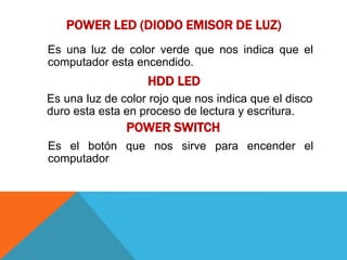 POWER LED (DIODO EMISOR DE LUZ)
Es una luz de color verde que nos indica que el
computador esta encendido.
                   HDD LED
Es una luz de color rojo que nos indica que el disco
duro esta esta en proceso de lectura y escritura.
               POWER SWITCH
Es el botón que nos sirve para encender el
computador
 