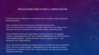 PRECAUCIONES PARA EVITAR EL CORREO BASURA
Si tiene que poner su dirección en la web para que lo contacten, siga las siguientes
recomendaciones:
Paso 1: No abra correos de personas y remitentes desconocidos.
Paso 2: En vez de poner la dirección como texto, muéstrala en una imagen con la
dirección de correo. Actualmente no se pueden rastrear automáticamente.
Paso 3: Modificar la dirección para evitar el rastreo automático. Por ejemplo,
cambiar “nombre@dominio.com” por “nombre (ARROBA) dominio (PUNTO) COM, o
n0mbre@d0mini0.c0m – sustituir las letras “O” por el número “Cero” – esto
ayuda pero no es 100% efectivo.
Paso 4: No reenviar mensajes que hagan parte de una cadena de correo electrónico.
Paso 5: No hacer envíos a amigos o colaboradores en los que aparezcan muchas
direcciones y, si se hace, usar CC, BCC o copia en blanco, para que no sean visibles
las demás direcciones.
 