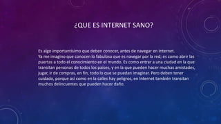 ¿QUE ES INTERNET SANO?
Es algo importantísimo que deben conocer, antes de navegar en Internet.
Ya me imagino que conocen lo fabuloso que es navegar por la red; es como abrir las
puertas a todo el conocimiento en el mundo. Es como entrar a una ciudad en la que
transitan personas de todos los países, y en la que pueden hacer muchas amistades,
jugar, ir de compras, en fin, todo lo que se puedan imaginar. Pero deben tener
cuidado, porque así como en la calles hay peligros, en Internet también transitan
muchos delincuentes que pueden hacer daño.
 