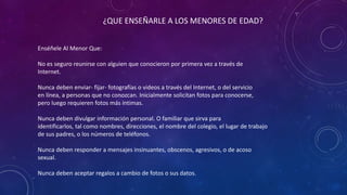 ¿QUE ENSEÑARLE A LOS MENORES DE EDAD?
Enséñele Al Menor Que:
No es seguro reunirse con alguien que conocieron por primera vez a través de
Internet.
Nunca deben enviar- fijar- fotografías o videos a través del Internet, o del servicio
en línea, a personas que no conozcan. Inicialmente solicitan fotos para conocerse,
pero luego requieren fotos más íntimas.
Nunca deben divulgar información personal. O familiar que sirva para
identificarlos, tal como nombres, direcciones, el nombre del colegio, el lugar de trabajo
de sus padres, o los números de teléfonos.
Nunca deben responder a mensajes insinuantes, obscenos, agresivos, o de acoso
sexual.
Nunca deben aceptar regalos a cambio de fotos o sus datos.
 