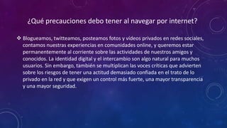 ¿Qué precauciones debo tener al navegar por internet?
 Blogueamos, twitteamos, posteamos fotos y vídeos privados en redes sociales,
contamos nuestras experiencias en comunidades online, y queremos estar
permanentemente al corriente sobre las actividades de nuestros amigos y
conocidos. La identidad digital y el intercambio son algo natural para muchos
usuarios. Sin embargo, también se multiplican las voces críticas que advierten
sobre los riesgos de tener una actitud demasiado confiada en el trato de lo
privado en la red y que exigen un control más fuerte, una mayor transparencia
y una mayor seguridad.
 