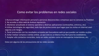 Como evitar los problemas en redes sociales
1.Nunca entregar información personal a personas desconocidas o empresas que no conozcas su finalidad.
2. No accedas a sitios web de dudosa reputación.
3. Mantener actualizado el sistema operativo y diversas aplicaciones (contraseñas, antivirus, etc).
4.Utilizar tecnologías de seguridad, todo tipo de protecciones que hagan que tus visitas en internet sean
seguras y sin riesgos.
5. Tener precaución con los resultados arrojados por buscadores web ya que pueden ser estafas ocultas.
6. Evitar realizar compras o ventas online, ya que esto es un blanco muy fácil para los estafadores.
7. Aceptar sólo contactos conocidos, tanto en redes sociales como en mensajerías instantáneas, etc.
Estos son algunos de las precauciones de las redes sociales
 