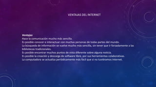 VENTAJAS DEL INTERNET
Ventajas
Hace la comunicación mucho más sencilla.
Es posible conocer e interactuar con muchas personas de todas partes del mundo.
La búsqueda de información se vuelve mucho más sencilla, sin tener que ir forzadamente a las
bibliotecas tradicionales.
Es posible encontrar muchos puntos de vista diferente sobre alguna noticia.
Es posible la creación y descarga de software libre, por sus herramientas colaborativas.
La computadora se actualiza periódicamente más fácil que si no tuviéramos internet.
 