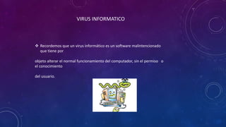 VIRUS INFORMATICO
 Recordemos que un virus informático es un software malintencionado
que tiene por
objeto alterar el normal funcionamiento del computador, sin el permiso o
el conocimiento
del usuario.
 