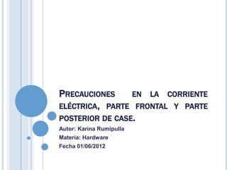 PRECAUCIONES     EN LA CORRIENTE
ELÉCTRICA, PARTE FRONTAL Y PARTE
POSTERIOR DE CASE.
Autor: Karina Rumipulla
Materia: Hardware
Fecha 01/06/2012
 