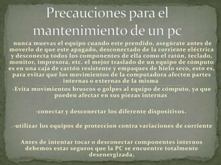 nunca muevas el equipo cuando este prendido, asegúrate antes de
moverlo de que este apagado, desconectado de la corriente eléctrica
y desconecta todos los componentes de ella como el ratón, teclado,
monitor, impresora, etc. el mejor traslado de un equipo de cómputo
es en una caja de cartón resistente y empaques de hielo seco, esto es,
para evitar que los movimientos de la computadora afecten partes
internas o externas de la misma
-Evita movimientos bruscos o golpes al equipo de cómputo, ya que
pueden afectar en sus piezas internas
-conectar y desconectar los diferente dispositivos.
.-utilizar los equipos de proteccion contra variaciones de corriente
Antes de intentar tocar o desconectar componentes internos
debemos estar seguros que la PC se encuentre totalmente
desenergizada,
 