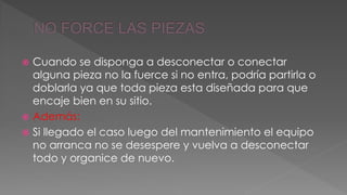  Cuando se disponga a desconectar o conectar 
alguna pieza no la fuerce si no entra, podría partirla o 
doblarla ya que toda pieza esta diseñada para que 
encaje bien en su sitio. 
 Además: 
 Si llegado el caso luego del mantenimiento el equipo 
no arranca no se desespere y vuelva a desconectar 
todo y organice de nuevo. 
 