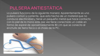 La pulsera funciona de la siguiente manera: Aparentemente es una 
pulsera común y corriente, que esta hecha de un material que no 
conduce electricidad y tiene un pequeño metal que hace contacto 
con la piel de la mano este ase vez tiene conectado un cable en 
forma de espiral de aproximadamente 80 cm que se conecta al 
enchufe de tierra física o al chasis de la PC. 
 