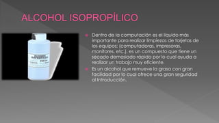  Dentro de la computación es el líquido más 
importante para realizar limpiezas de tarjetas de 
los equipos; (computadoras, impresoras, 
monitores, etc.), es un compuesto que tiene un 
secado demasiado rápido por lo cual ayuda a 
realizar un trabajo muy eficiente. 
 Es un alcohol que remueve la grasa con gran 
facilidad por lo cual ofrece una gran seguridad 
al Introducción. 
 