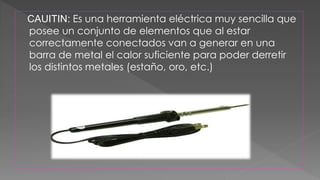 CAUITIN: Es una herramienta eléctrica muy sencilla que 
posee un conjunto de elementos que al estar 
correctamente conectados van a generar en una 
barra de metal el calor suficiente para poder derretir 
los distintos metales (estaño, oro, etc.) 
 