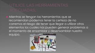  Mientras se tengan las herramientas que se 
recomiendan podemos tener la certeza de no 
corremos el riesgo de tener que llegar a utilizar otros 
elementos los cuales nos pueden generar problemas a 
el momento de ensamblar y desensamblar nuestro 
equipo. 
 