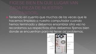  Teniendo en cuenta que muchas de las veces que le 
hacemos limpieza a nuestro computador cuando 
hemos terminado y debemos ensamblar otra vez no 
recordamos sus respectivos sitios debemos fijarnos bien 
donde se encuentran para no tener así problemas. 
 