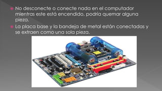  No desconecte o conecte nada en el computador 
mientras este está encendido, podría quemar alguna 
pieza. 
 La placa base y la bandeja de metal están conectadas y 
se extraen como una sola pieza. 
 