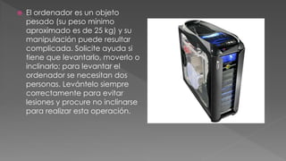  El ordenador es un objeto 
pesado (su peso mínimo 
aproximado es de 25 kg) y su 
manipulación puede resultar 
complicada. Solicite ayuda si 
tiene que levantarlo, moverlo o 
inclinarlo; para levantar el 
ordenador se necesitan dos 
personas. Levántelo siempre 
correctamente para evitar 
lesiones y procure no inclinarse 
para realizar esta operación. 
 
