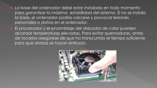  La base del ordenador debe estar instalada en todo momento 
para garantizar la máxima estabilidad del sistema. Si no se instala 
la base, el ordenador podría volcarse y provocar lesiones 
personales o daños en el ordenador. 
 El procesador y el ensamblaje del disipador de calor pueden 
alcanzar temperaturas elevadas. Para evitar quemaduras, antes 
de tocarlos asegúrese de que ha transcurrido el tiempo suficiente 
para que ambos se hayan enfriado. 
 