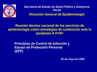 Reunión técnica nacional de los servicios de
epidemiología sobre estrategias de contención ante la
pandemia A H1N1
Secretaría de Estado de Salud Pública y Asistencia
Social
Dirección General de Epidemiología
06 de mayo del 2009
Principios de Control de Infección y
Equipo de Protección Personal
(EPP)
 