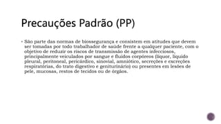  São parte das normas de biossegurança e consistem em atitudes que devem
ser tomadas por todo trabalhador de saúde frente a qualquer paciente, com o
objetivo de reduzir os riscos de transmissão de agentes infecciosos,
principalmente veiculados por sangue e fluidos corpóreos (líquor, líquido
pleural, peritoneal, pericárdico, sinovial, amniótico, secreções e excreções
respiratórias, do trato digestivo e geniturinário) ou presentes em lesões de
pele, mucosas, restos de tecidos ou de órgãos.
 