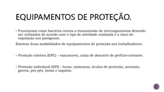  Funcionam como barreira contra a transmissão de microrganismos devendo
ser utilizados de acordo com o tipo de atividade realizada e o risco de
exposição aos patógenos.
Existem duas modalidades de equipamentos de proteção aos trabalhadores:
 Proteção coletiva (EPC) - exaustores, caixa de descarte de pérfuro-cortante.
 Proteção individual (EPI) - luvas, máscaras, óculos de proteção, aventais,
gorros, pro pés, botas e sapatos.
 