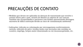  Medidas que devem ser aplicadas às doenças de transmissão que envolve o
contato direto pele a pele, através de fômites ou objetos de uso comum.
Também são recomendadas a pacientes com feridas apresentando drenagem
excessiva de difícil contenção devido ao risco de contaminação ambiental.
 Indicações: infecção ou colonização por microrganismo multirresistente,
varicela, infecções de pele e tecidos moles com secreções não contidas no
curativo, impetigo, herpes zoster disseminado ou em imunossuprimido, etc.
 
