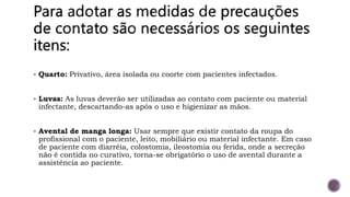  Quarto: Privativo, área isolada ou coorte com pacientes infectados.
 Luvas: As luvas deverão ser utilizadas ao contato com paciente ou material
infectante, descartando-as após o uso e higienizar as mãos.
 Avental de manga longa: Usar sempre que existir contato da roupa do
profissional com o paciente, leito, mobiliário ou material infectante. Em caso
de paciente com diarréia, colostomia, ileostomia ou ferida, onde a secreção
não é contida no curativo, torna-se obrigatório o uso de avental durante a
assistência ao paciente.
 